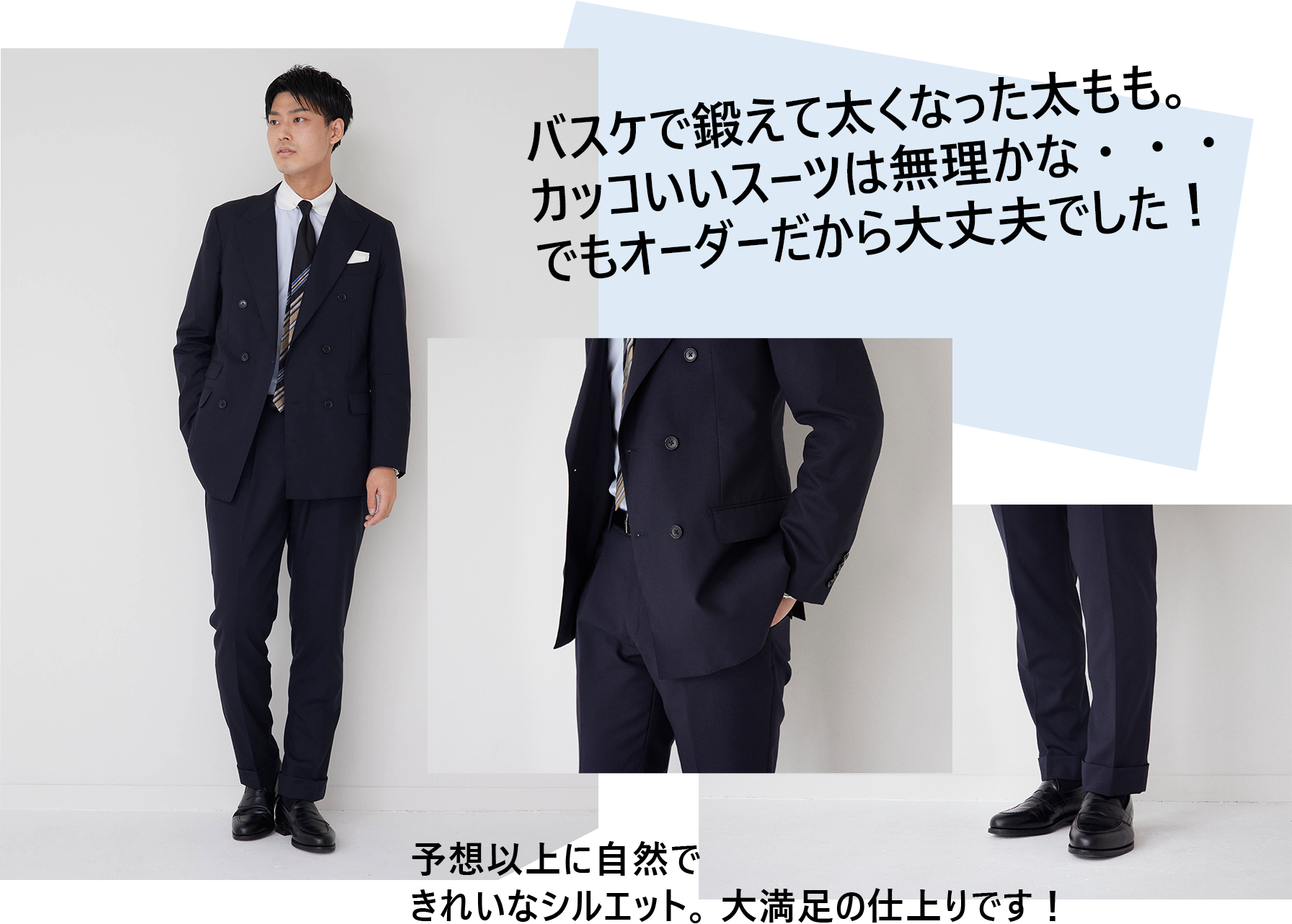 バスケで鍛えて太くなった太もも。カッコいいスーツは無理かな・・・でもオーダーだから大丈夫でした! 予想以上に自然できれいなシルエット。大満足の仕上りです!